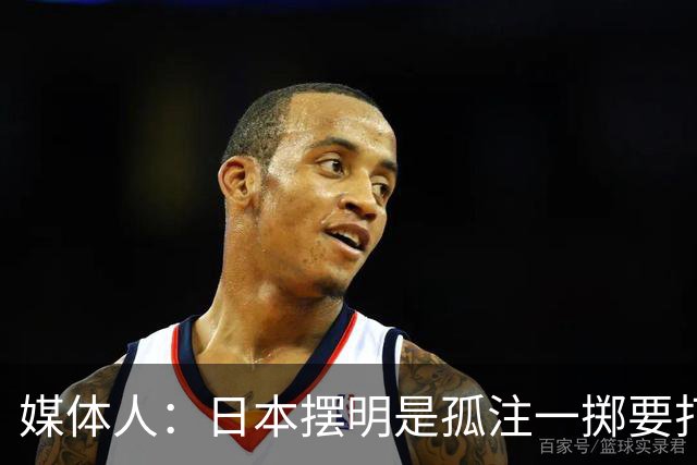 媒体人：日本摆明是孤注一掷要打投抢战术 中国男篮一定不要大意