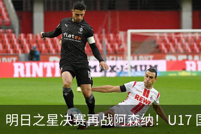 明日之星决赛再战阿森纳！U17 国足主帅浮嶋敏直言：非常期待这场对决