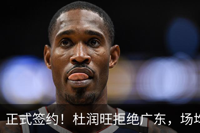 正式签约！杜润旺拒绝广东，场均仅5分，新合同确定，450万肥约