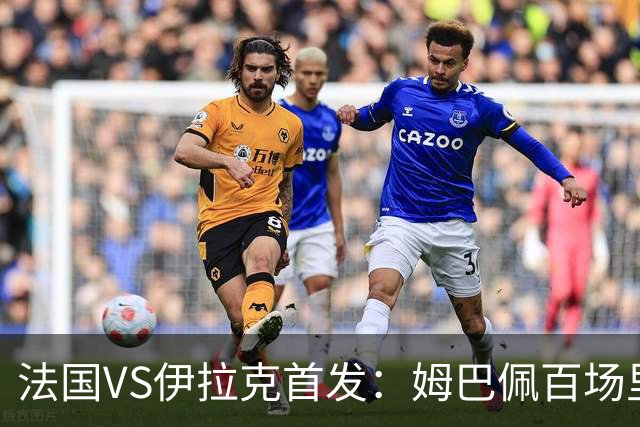 法国VS伊拉克首发：姆巴佩百场里程碑 奥利塞配登贝莱