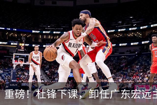 重磅！杜锋下课，卸任广东宏远主教练，焦泊乔或留队，徐昕迎转机，朱芳雨剑指总冠军！