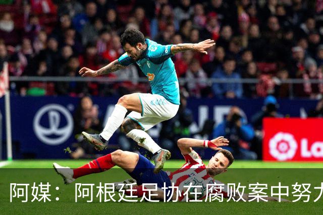 阿媒：阿根廷足协在腐败案中努力拖延，同时暗中关注美国调查动态