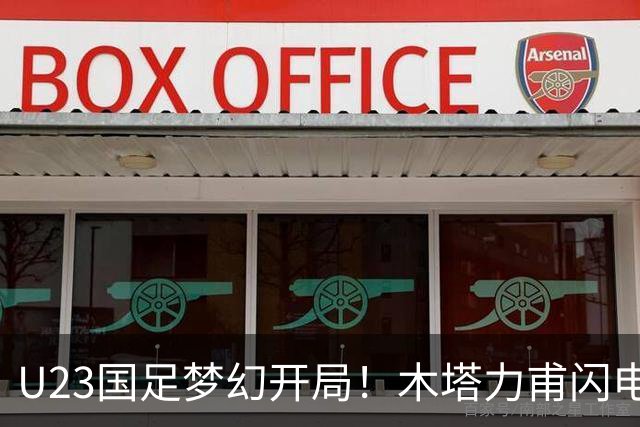 U23国足梦幻开局！木塔力甫闪电破门，乌龙助攻助球队全员欢庆
